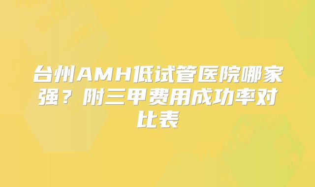 台州AMH低试管医院哪家强？附三甲费用成功率对比表