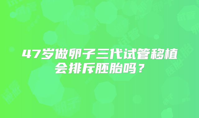 47岁做卵子三代试管移植会排斥胚胎吗?