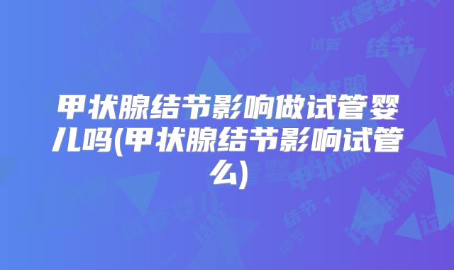 甲状腺结节影响做试管婴儿吗(甲状腺结节影响试管么)