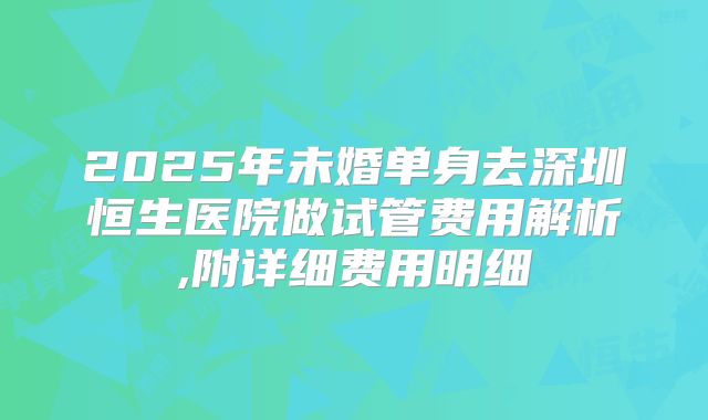 2025年未婚单身去深圳恒生医院做试管费用解析,附详细费用明细