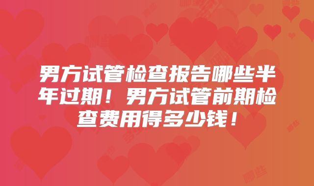 男方试管检查报告哪些半年过期!男方试管前期检查费用得多少钱!