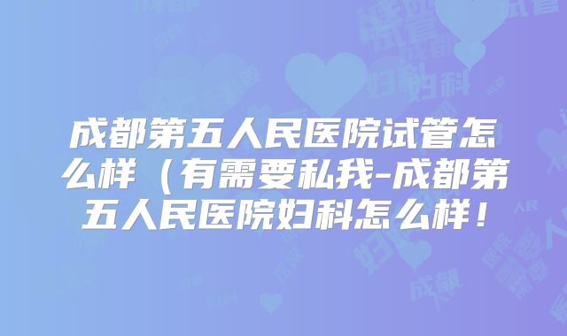 成都第五人民医院试管怎么样（有需要私我-成都第五人民医院妇科怎么样！