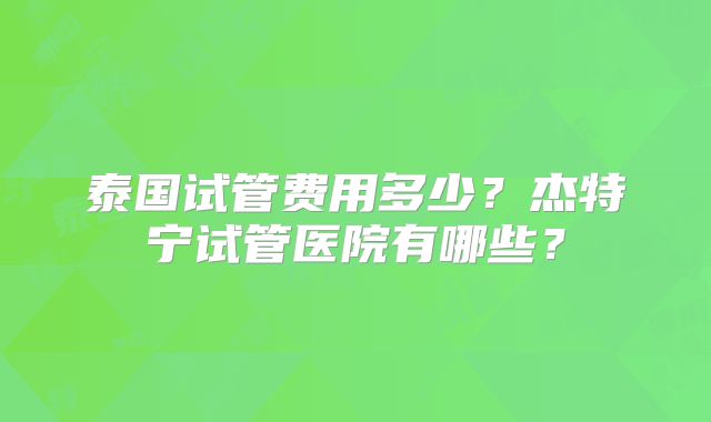 泰国试管费用多少？杰特宁试管医院有哪些？