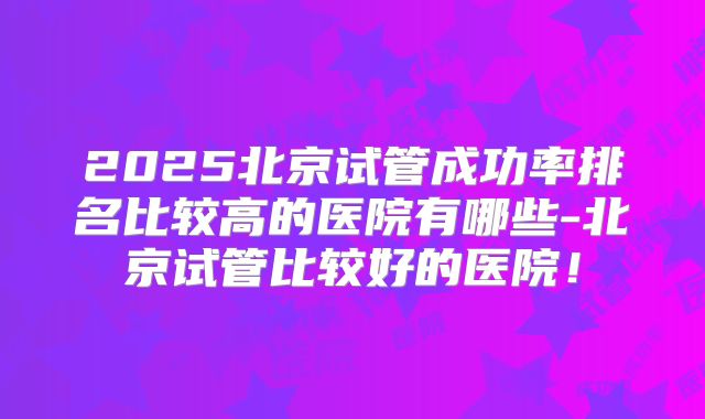 2025北京试管成功率排名比较高的医院有哪些-北京试管比较好的医院！