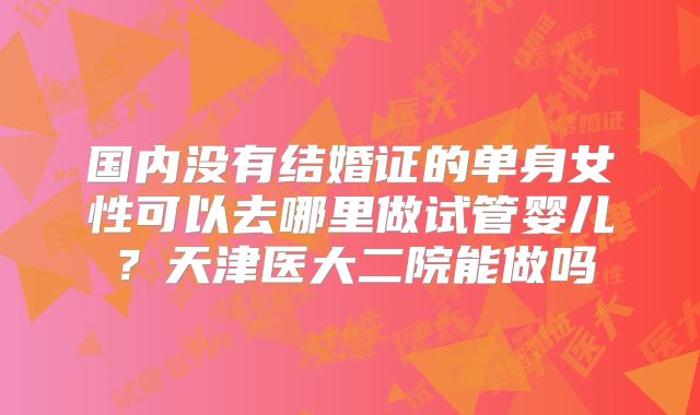 国内没有结婚证的单身女性可以去哪里做试管婴儿?天津医大二院能做吗