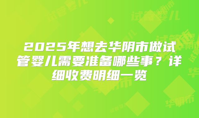 2025年想去华阴市做试管婴儿需要准备哪些事?详细收费明细一览