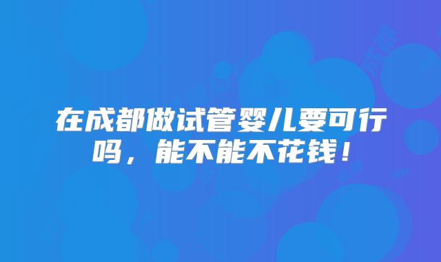 在成都做试管婴儿要可行吗，能不能不花钱！