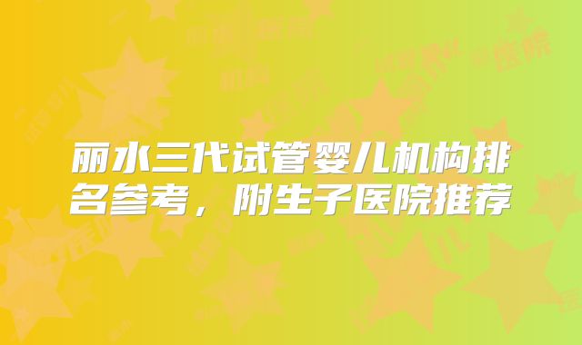 丽水三代试管婴儿机构排名参考，附生子医院推荐