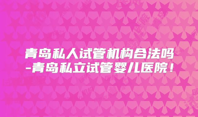 青岛私人试管机构合法吗-青岛私立试管婴儿医院！