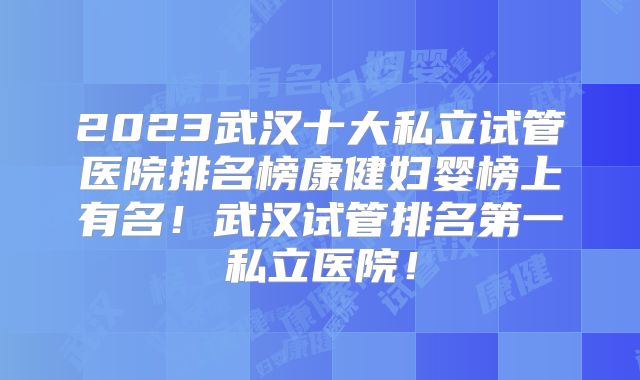 2023武汉十大私立试管医院排名榜康健妇婴榜上有名！武汉试管排名第一私立医院！