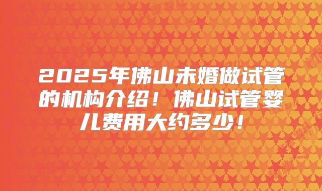 2025年佛山未婚做试管的机构介绍！佛山试管婴儿费用大约多少！