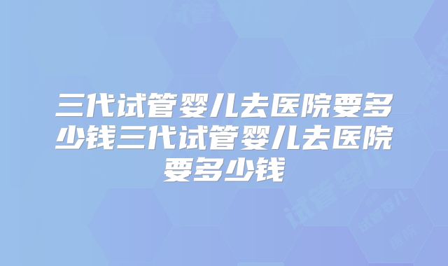 三代试管婴儿去医院要多少钱三代试管婴儿去医院要多少钱