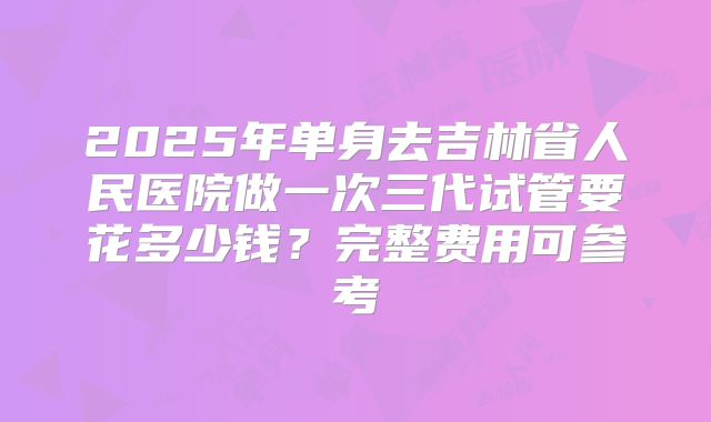 2025年单身去吉林省人民医院做一次三代试管要花多少钱?完整费用可参考