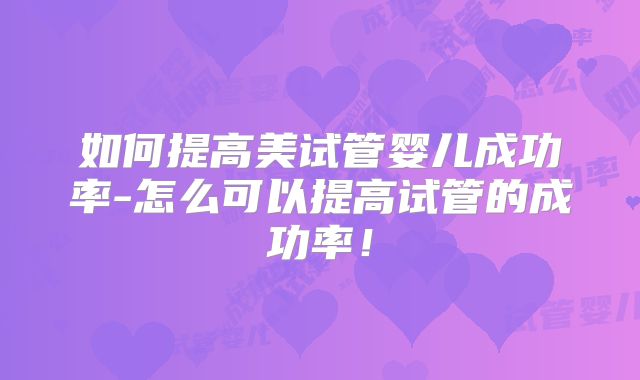 如何提高美试管婴儿成功率-怎么可以提高试管的成功率！