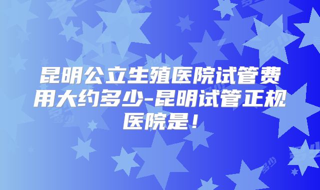 昆明公立生殖医院试管费用大约多少-昆明试管正规医院是!