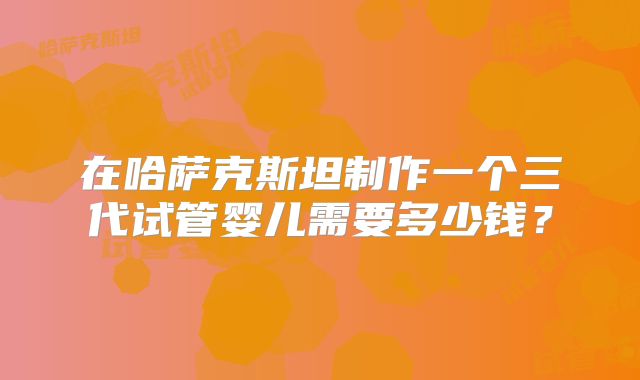 在哈萨克斯坦制作一个三代试管婴儿需要多少钱？