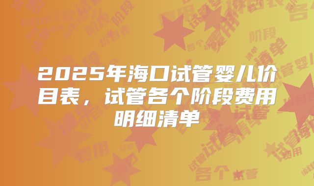 2025年海口试管婴儿价目表，试管各个阶段费用明细清单