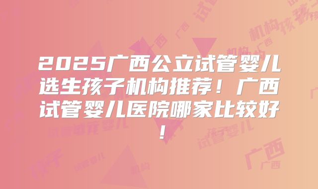 2025广西公立试管婴儿选生孩子机构推荐!广西试管婴儿医院哪家比较好!