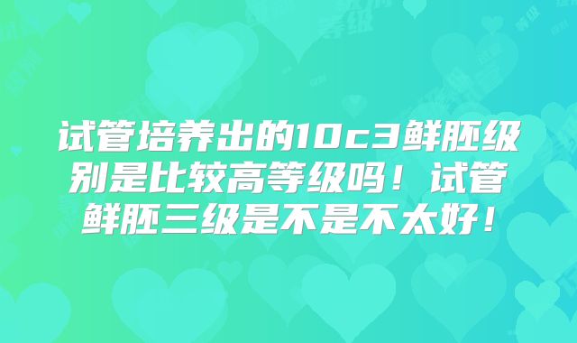 试管培养出的10c3鲜胚级别是比较高等级吗！试管鲜胚三级是不是不太好！