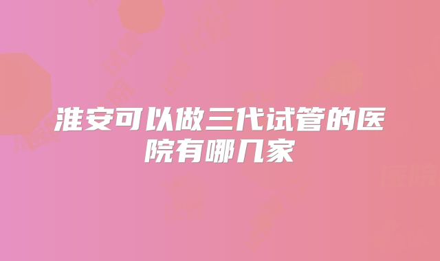 淮安可以做三代试管的医院有哪几家
