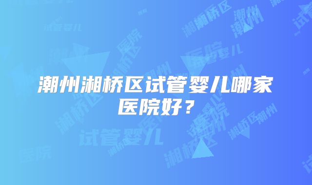 潮州湘桥区试管婴儿哪家医院好？