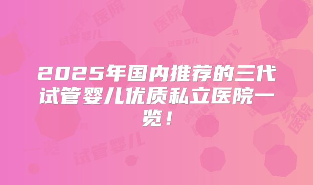 2025年国内推荐的三代试管婴儿优质私立医院一览!