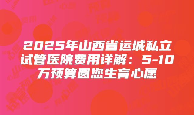 2025年山西省运城私立试管医院费用详解：5-10万预算圆您生育心愿