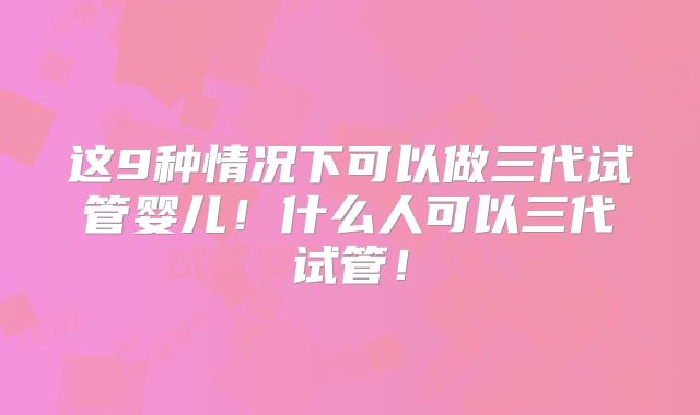 这9种情况下可以做三代试管婴儿！什么人可以三代试管！