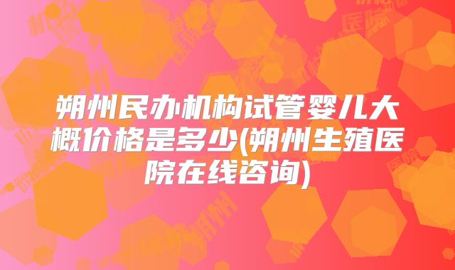 朔州民办机构试管婴儿大概价格是多少(朔州生殖医院在线咨询)
