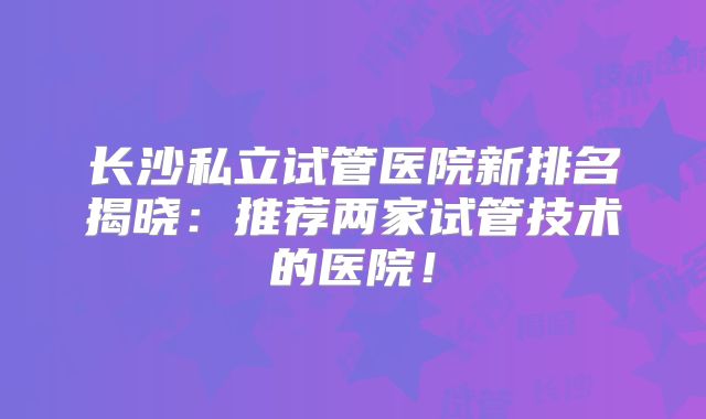 长沙私立试管医院新排名揭晓:推荐两家试管技术的医院!