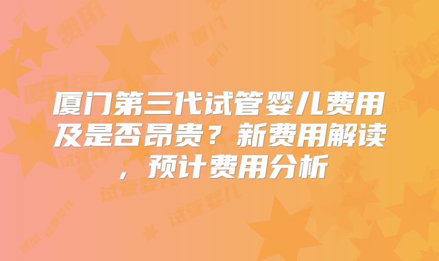 厦门第三代试管婴儿费用及是否昂贵?新费用解读,预计费用分析