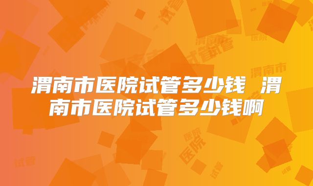 渭南市医院试管多少钱 渭南市医院试管多少钱啊