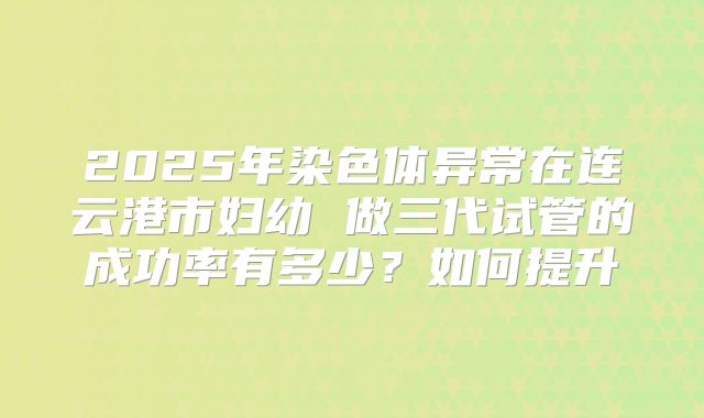 2025年染色体异常在连云港市妇幼 做三代试管的成功率有多少?如何提升