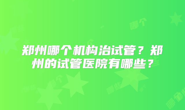 郑州哪个机构治试管？郑州的试管医院有哪些？