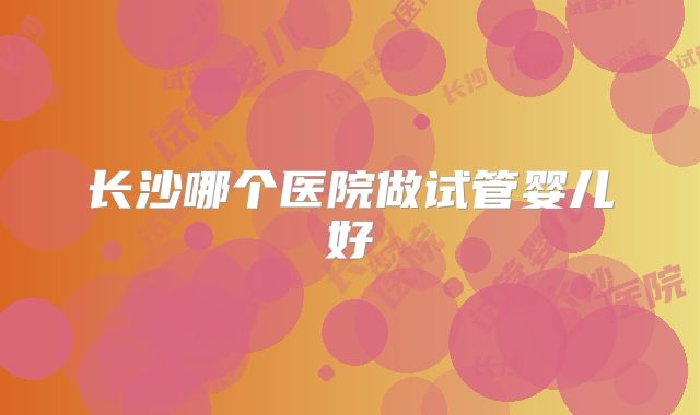 长沙哪个医院做试管婴儿好