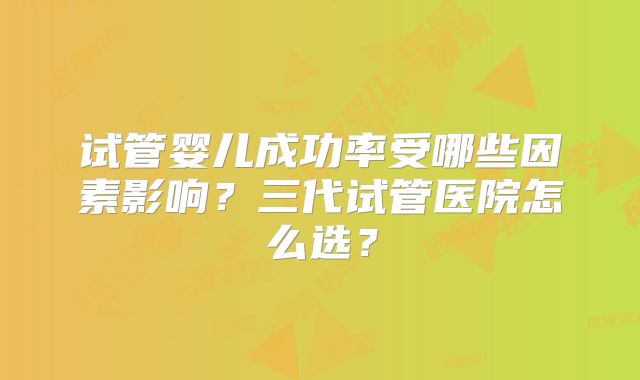 试管婴儿成功率受哪些因素影响？三代试管医院怎么选？