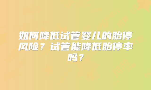 如何降低试管婴儿的胎停风险?试管能降低胎停率吗?
