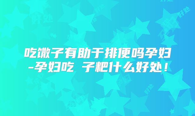 吃馓子有助于排便吗孕妇-孕妇吃穇子粑什么好处！