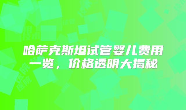 哈萨克斯坦试管婴儿费用一览，价格透明大揭秘