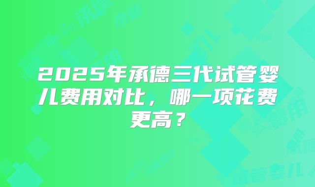2025年承德三代试管婴儿费用对比,哪一项花费更高?