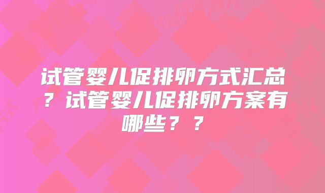 试管婴儿促排卵方式汇总？试管婴儿促排卵方案有哪些？？