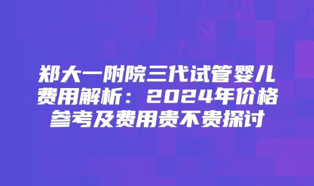 郑大一附院三代试管婴儿费用解析：2024年价格参考及费用贵不贵探讨