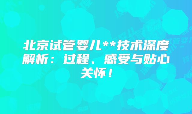 北京试管婴儿**技术深度解析：过程、感受与贴心关怀！