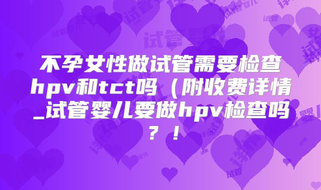 不孕女性做试管需要检查hpv和tct吗(附收费详情_试管婴儿要做hpv检查吗?!
