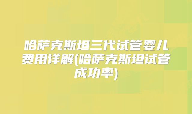 哈萨克斯坦三代试管婴儿费用详解(哈萨克斯坦试管成功率)