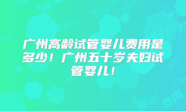 广州高龄试管婴儿费用是多少!广州五十岁夫妇试管婴儿!