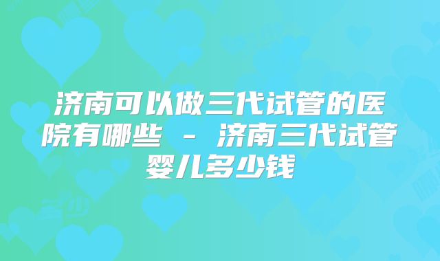 济南可以做三代试管的医院有哪些 - 济南三代试管婴儿多少钱