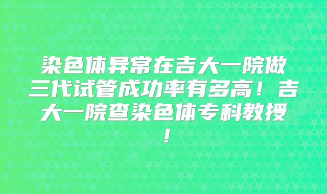 染色体异常在吉大一院做三代试管成功率有多高！吉大一院查染色体专科教授！