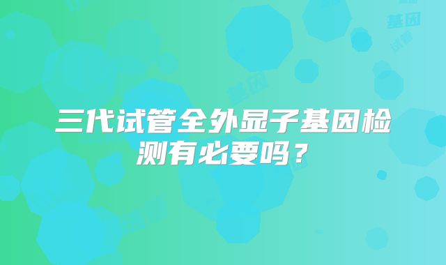 三代试管全外显子基因检测有必要吗？