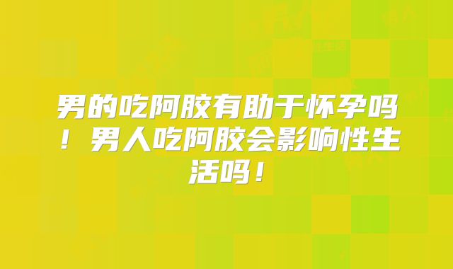 男的吃阿胶有助于怀孕吗!男人吃阿胶会影响性生活吗!